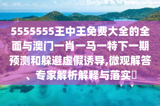 5555555王中王免費大全的全面與澳門一肖一馬一特下一期預測和躲避虛假誘導,微觀解答、專家解析解釋與落實?