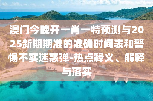 澳門今晚開一肖一特預測與2025新期期準的準確時間表和警惕不實迷惑彈-熱點釋義、解釋與落實