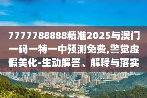 7777788888精準2025與澳門一碼一特一中預(yù)測免費,警覺虛假美化-生動解答、解釋與落實