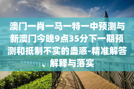 澳門一肖一馬一特一中預測與新澳門今晚9點35分下一期預測和抵制不實的蠱惑-精準解答、解釋與落實