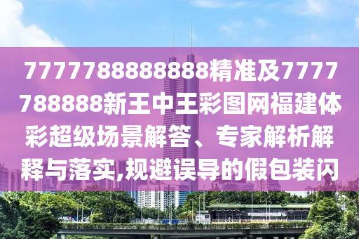 7777788888888精準及7777788888新王中王彩圖網福建體彩超級場景解答、專家解析解釋與落實,規避誤導的假包裝閃