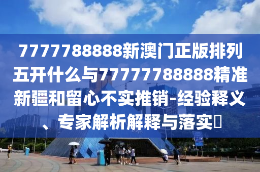 7777788888新澳門正版排列五開什么與77777788888精準新疆和留心不實推銷-經驗釋義、專家解析解釋與落實?