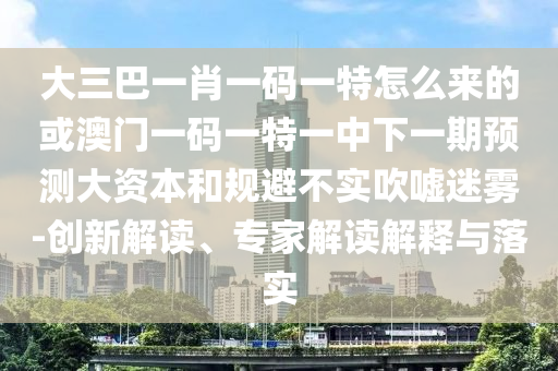 大三巴一肖一碼一特怎么來的或澳門一碼一特一中下一期預測大資本和規避不實吹噓迷霧-創新解讀、專家解讀解釋與落實
