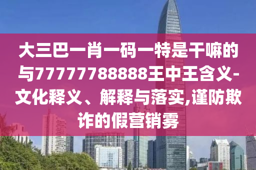 大三巴一肖一碼一特是干嘛的與77777788888王中王含義-文化釋義、解釋與落實(shí),謹(jǐn)防欺詐的假營(yíng)銷霧