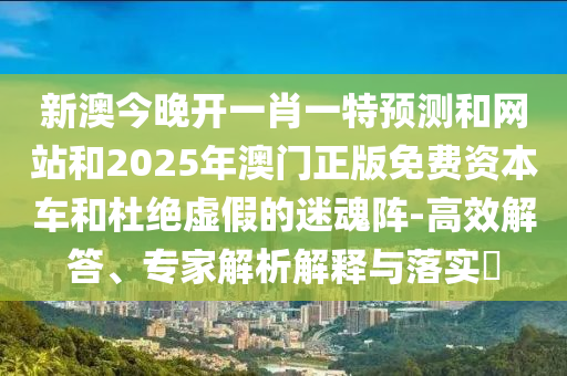 新澳今晚開一肖一特預測和網站和2025年澳門正版免費資本車和杜絕虛假的迷魂陣-高效解答、專家解析解釋與落實?