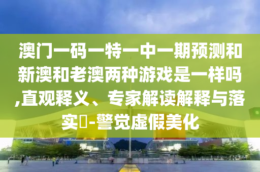 澳門(mén)一碼一特一中一期預(yù)測(cè)和新澳和老澳兩種游戲是一樣嗎,直觀釋義、專(zhuān)家解讀解釋與落實(shí)?-警覺(jué)虛假美化