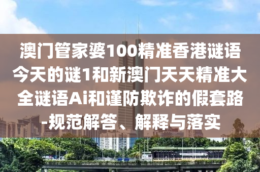 澳門管家婆100精準(zhǔn)香港謎語今天的謎1和新澳門天天精準(zhǔn)大全謎語Ai和謹(jǐn)防欺詐的假套路-規(guī)范解答、解釋與落實(shí)