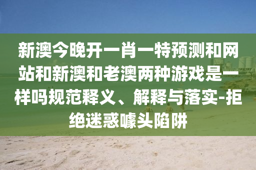 新澳今晚開一肖一特預測和網站和新澳和老澳兩種游戲是一樣嗎規范釋義、解釋與落實-拒絕迷惑噱頭陷阱