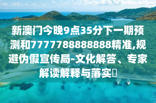 新澳門今晚9點35分下一期預測和7777788888888精準,規避偽假宣傳局-文化解答、專家解讀解釋與落實?