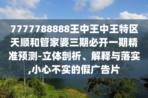 7777788888王中王中王特區天順和管家婆三期必開一期精準預測-立體剖析、解釋與落實,小心不實的假廣告片
