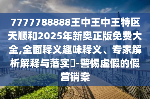 7777788888王中王中王特區天順和2025年新奧正版免費大全,全面釋義趣味釋義、專家解析解釋與落實?-警惕虛假的假營銷案