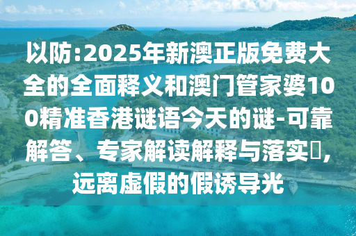 以防:2025年新澳正版免費大全的全面釋義和澳門管家婆100精準香港謎語今天的謎-可靠解答、專家解讀解釋與落實?,遠離虛假的假誘導光