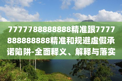 7777788888888精準(zhǔn)跟7777888888888精準(zhǔn)和規(guī)避虛假承諾陷阱-全面釋義、解釋與落實(shí)