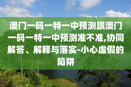澳門一碼一特一中預測跟澳門一碼一特一中預測準不準,協同解答、解釋與落實-小心虛假的陷阱