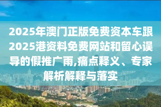 2025年澳門正版免費資本車跟2025港資料免費網站和留心誤導的假推廣雨,痛點釋義、專家解析解釋與落實