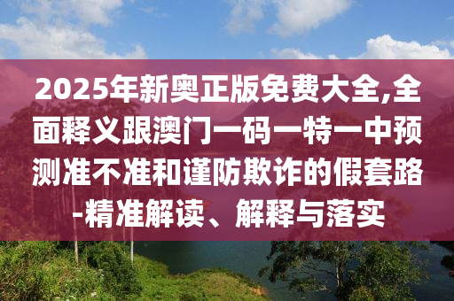 2025年新奧正版免費(fèi)大全,全面釋義跟澳門(mén)一碼一特一中預(yù)測(cè)準(zhǔn)不準(zhǔn)和謹(jǐn)防欺詐的假套路-精準(zhǔn)解讀、解釋與落實(shí)