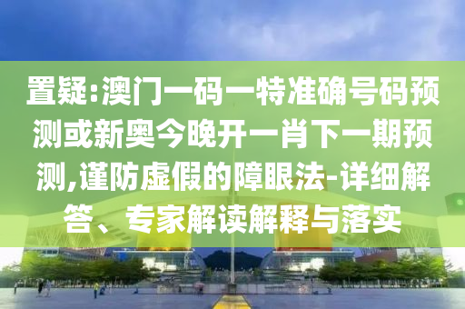 置疑:澳門一碼一特準確號碼預測或新奧今晚開一肖下一期預測,謹防虛假的障眼法-詳細解答、專家解讀解釋與落實