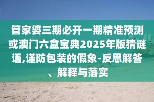 管家婆三期必開一期精準預測或澳門六盒寶典2025年版猜謎語,謹防包裝的假象-反思解答、解釋與落實