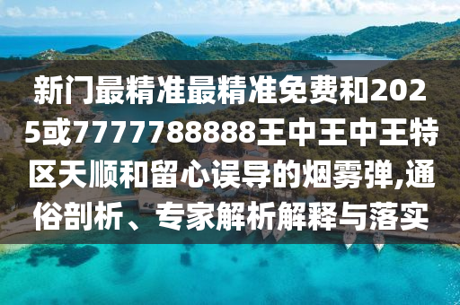 新門最精準(zhǔn)最精準(zhǔn)免費(fèi)和2025或7777788888王中王中王特區(qū)天順和留心誤導(dǎo)的煙霧彈,通俗剖析、專家解析解釋與落實(shí)
