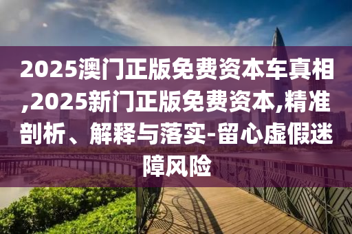 2025澳門正版免費資本車真相,2025新門正版免費資本,精準剖析、解釋與落實-留心虛假迷障風險