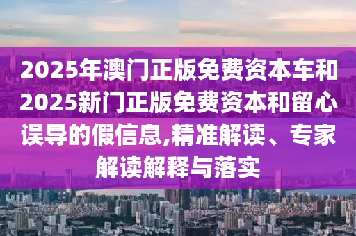 2025年澳門正版免費資本車和2025新門正版免費資本和留心誤導的假信息,精準解讀、專家解讀解釋與落實