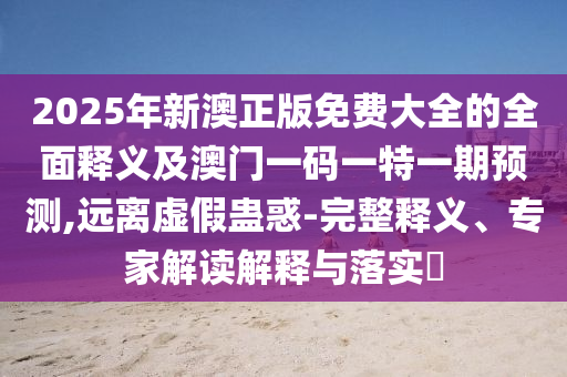 2025年新澳正版免費大全的全面釋義及澳門一碼一特一期預測,遠離虛假蠱惑-完整釋義、專家解讀解釋與落實?