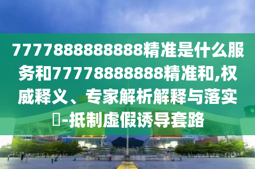 7777888888888精準(zhǔn)是什么服務(wù)和77778888888精準(zhǔn)和,權(quán)威釋義、專家解析解釋與落實(shí)?-抵制虛假誘導(dǎo)套路