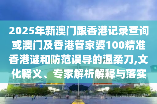 2025年新澳門跟香港記錄查詢或澳門及香港管家婆100精準(zhǔn)香港謎和防范誤導(dǎo)的溫柔刀,文化釋義、專家解析解釋與落實(shí)