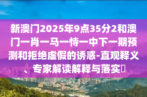 新澳門2025年9點35分2和澳門一肖一馬一恃一中下一期預測和拒絕虛假的誘惑-直觀釋義、專家解讀解釋與落實?
