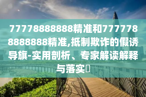 77778888888精準(zhǔn)和7777788888888精準(zhǔn),抵制欺詐的假誘導(dǎo)旗-實(shí)用剖析、專家解讀解釋與落實(shí)?
