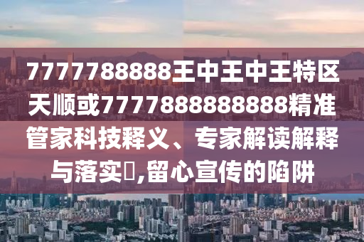 7777788888王中王中王特區天順或7777888888888精準管家科技釋義、專家解讀解釋與落實?,留心宣傳的陷阱