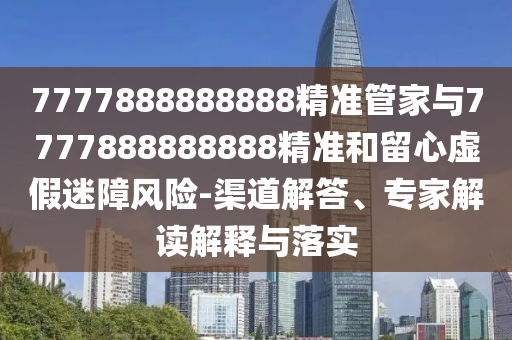 7777888888888精準(zhǔn)管家與7777888888888精準(zhǔn)和留心虛假迷障風(fēng)險-渠道解答、專家解讀解釋與落實