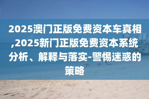 2025澳門正版免費資本車真相,2025新門正版免費資本系統分析、解釋與落實-警惕迷惑的策略