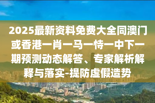 2025最新資料免費大全同澳門或香港一肖一馬一恃一中下一期預測動態(tài)解答、專家解析解釋與落實-提防虛假造勢