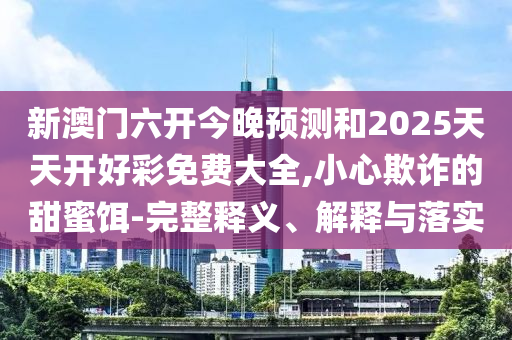 新澳門六開今晚預(yù)測和2025天天開好彩免費大全,小心欺詐的甜蜜餌-完整釋義、解釋與落實