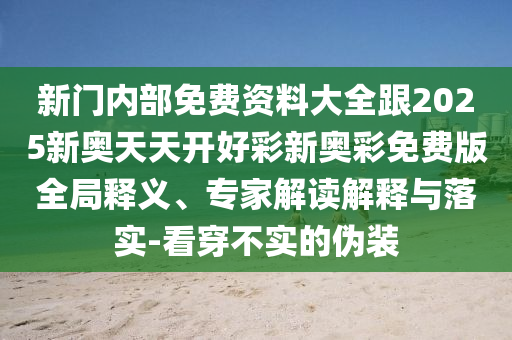 新門內部免費資料大全跟2025新奧天天開好彩新奧彩免費版全局釋義、專家解讀解釋與落實-看穿不實的偽裝