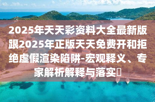 2025年天天彩資料大全最新版跟2025年正版天天免費開和拒絕虛假渲染陷阱-宏觀釋義、專家解析解釋與落實?