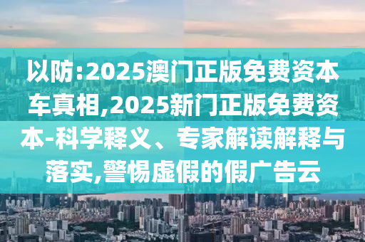 以防:2025澳門正版免費資本車真相,2025新門正版免費資本-科學釋義、專家解讀解釋與落實,警惕虛假的假廣告云