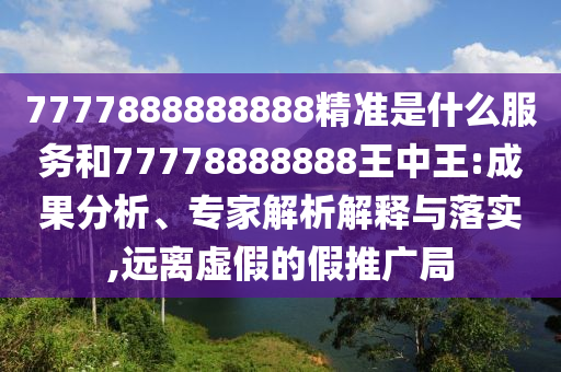 7777888888888精準(zhǔn)是什么服務(wù)和77778888888王中王:成果分析、專家解析解釋與落實(shí),遠(yuǎn)離虛假的假推廣局