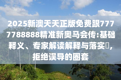 2025新澳天天正版免費跟7777788888精準新奧馬會傳:基礎釋義、專家解讀解釋與落實?,拒絕誤導的圈套