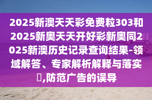 2025新澳天天彩免費粒303和2025新奧天天開好彩新奧同2025新澳歷史記錄查詢結果-領域解答、專家解析解釋與落實?,防范廣告的誤導