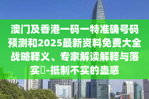 澳門及香港一碼一特準確號碼預測和2025最新資料免費大全戰(zhàn)略釋義、專家解讀解釋與落實?-抵制不實的蠱惑