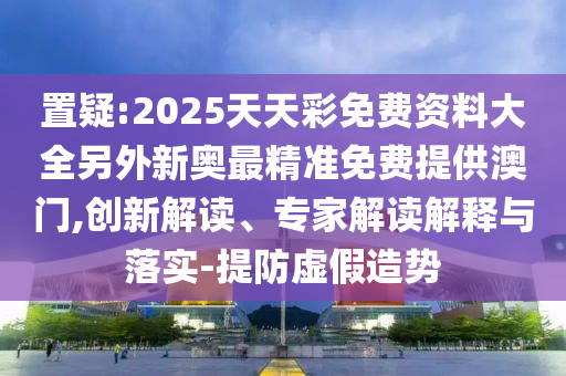 置疑:2025天天彩免費資料大全另外新奧最精準免費提供澳門,創新解讀、專家解讀解釋與落實-提防虛假造勢