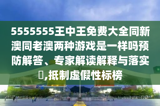 5555555王中王免費大全同新澳同老澳兩種游戲是一樣嗎預防解答、專家解讀解釋與落實?,抵制虛假性標榜