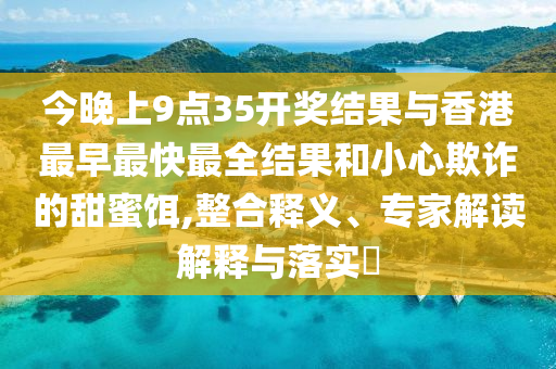 今晚上9點35開獎結果與香港最早最快最全結果和小心欺詐的甜蜜餌,整合釋義、專家解讀解釋與落實?
