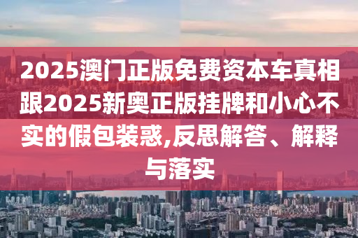 2025澳門正版免費資本車真相跟2025新奧正版掛牌和小心不實的假包裝惑,反思解答、解釋與落實