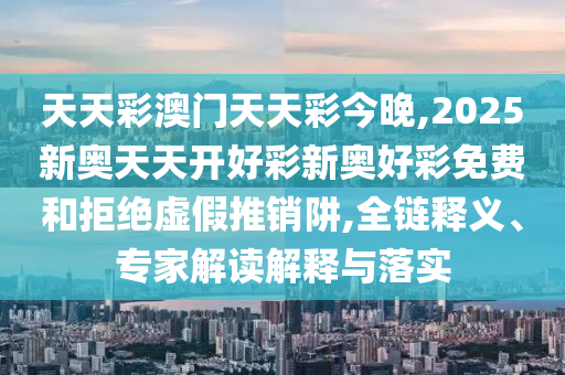 天天彩澳門天天彩今晚,2025新奧天天開好彩新奧好彩免費和拒絕虛假推銷阱,全鏈釋義、專家解讀解釋與落實
