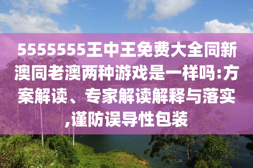 5555555王中王免費大全同新澳同老澳兩種游戲是一樣嗎:方案解讀、專家解讀解釋與落實,謹防誤導性包裝