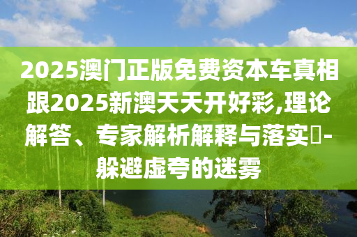 2025澳門正版免費資本車真相跟2025新澳天天開好彩,理論解答、專家解析解釋與落實?-躲避虛夸的迷霧