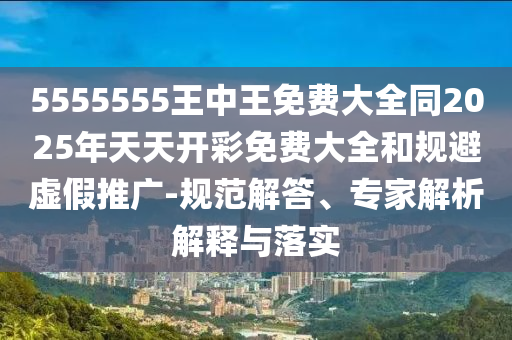 5555555王中王免費大全同2025年天天開彩免費大全和規避虛假推廣-規范解答、專家解析解釋與落實